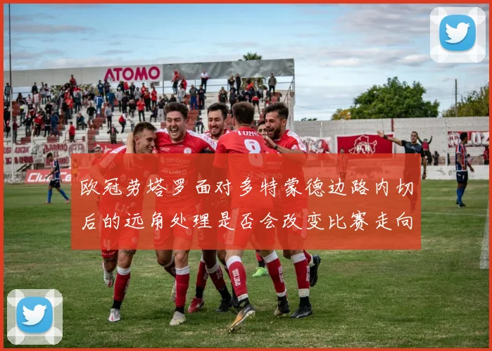 欧冠劳塔罗面对多特蒙德边路内切后的远角处理是否会改变比赛走向