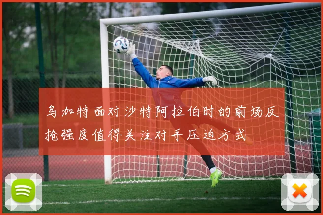 乌加特面对沙特阿拉伯时的前场反抢强度值得关注对手压迫方式