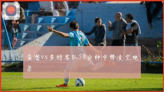 黄潜vs多特客队58分钟中锋凌空绝杀