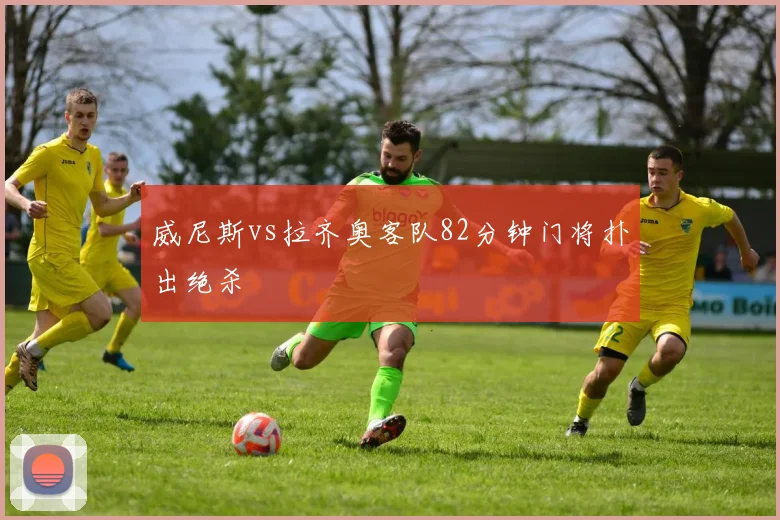威尼斯vs拉齐奥客队82分钟门将扑出绝杀