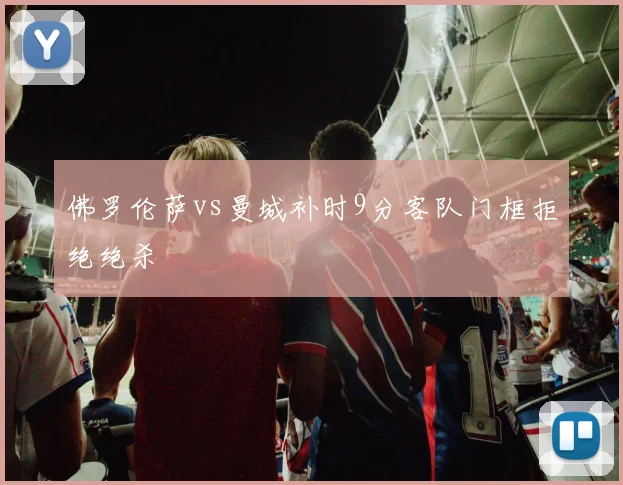 佛罗伦萨vs曼城补时9分客队门框拒绝绝杀