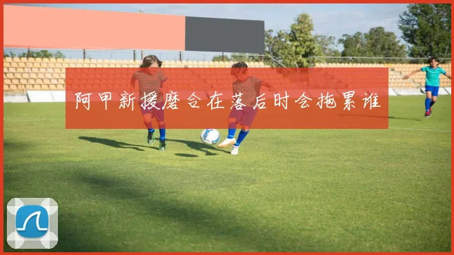 阿甲新援磨合在落后时会拖累谁