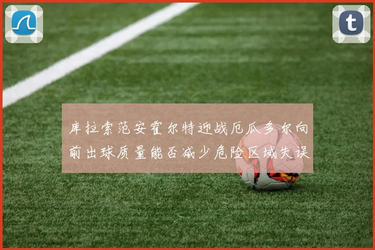 库拉索范安霍尔特迎战厄瓜多尔向前出球质量能否减少危险区域失误