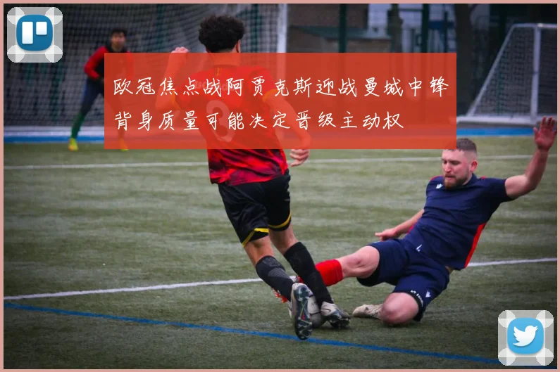 欧冠焦点战阿贾克斯迎战曼城中锋背身质量可能决定晋级主动权