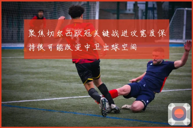 聚焦切尔西欧冠关键战进攻宽度保持很可能改变中卫出球空间
