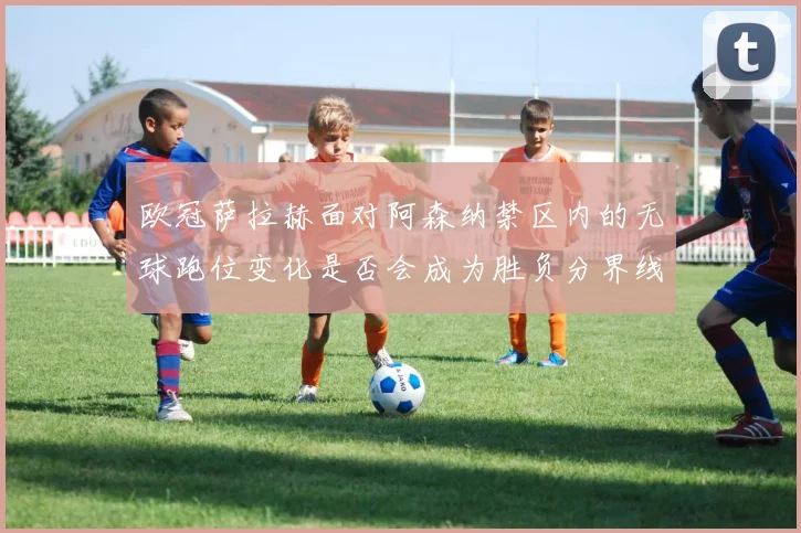 欧冠萨拉赫面对阿森纳禁区内的无球跑位变化是否会成为胜负分界线