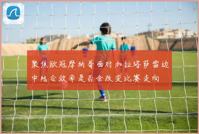 聚焦欧冠摩纳哥面对加拉塔萨雷边中结合效率是否会改变比赛走向