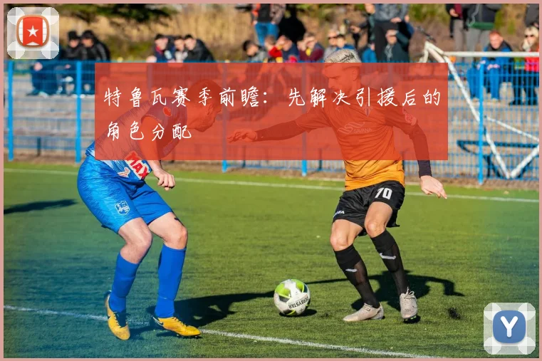 特鲁瓦赛季前瞻：先解决引援后的角色分配