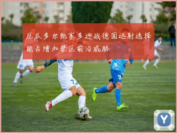 厄瓜多尔凯塞多迎战德国远射选择能否增加禁区前沿威胁