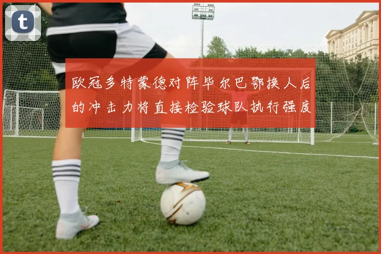 欧冠多特蒙德对阵毕尔巴鄂换人后的冲击力将直接检验球队执行强度